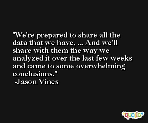 We're prepared to share all the data that we have, ... And we'll share with them the way we analyzed it over the last few weeks and came to some overwhelming conclusions. -Jason Vines
