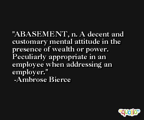 ABASEMENT, n. A decent and customary mental attitude in the presence of wealth or power. Peculiarly appropriate in an employee when addressing an employer. -Ambrose Bierce