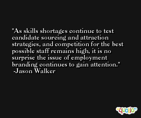 As skills shortages continue to test candidate sourcing and attraction strategies, and competition for the best possible staff remains high, it is no surprise the issue of employment branding continues to gain attention. -Jason Walker