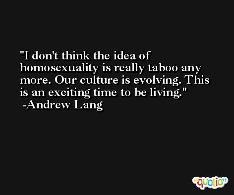 I don't think the idea of homosexuality is really taboo any more. Our culture is evolving. This is an exciting time to be living. -Andrew Lang