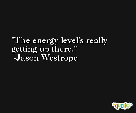 The energy level's really getting up there. -Jason Westrope