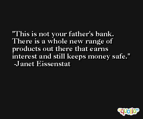 This is not your father's bank. There is a whole new range of products out there that earns interest and still keeps money safe. -Janet Eissenstat