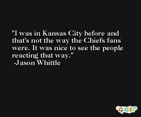 I was in Kansas City before and that's not the way the Chiefs fans were. It was nice to see the people reacting that way. -Jason Whittle