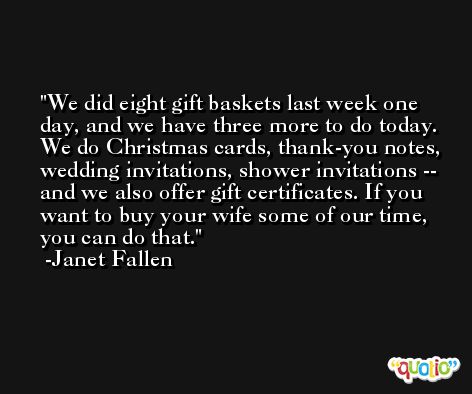 We did eight gift baskets last week one day, and we have three more to do today. We do Christmas cards, thank-you notes, wedding invitations, shower invitations -- and we also offer gift certificates. If you want to buy your wife some of our time, you can do that. -Janet Fallen