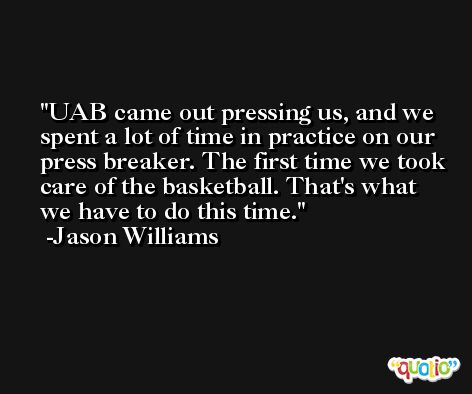 UAB came out pressing us, and we spent a lot of time in practice on our press breaker. The first time we took care of the basketball. That's what we have to do this time. -Jason Williams