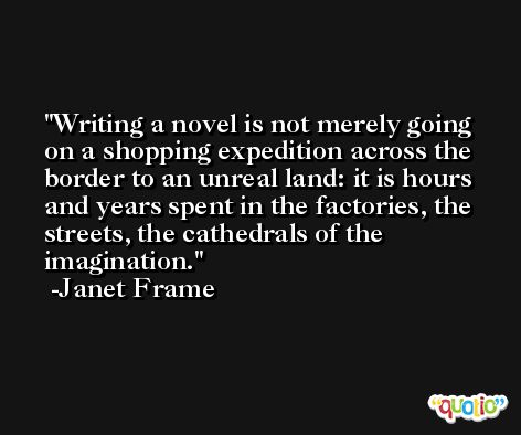 Writing a novel is not merely going on a shopping expedition across the border to an unreal land: it is hours and years spent in the factories, the streets, the cathedrals of the imagination. -Janet Frame