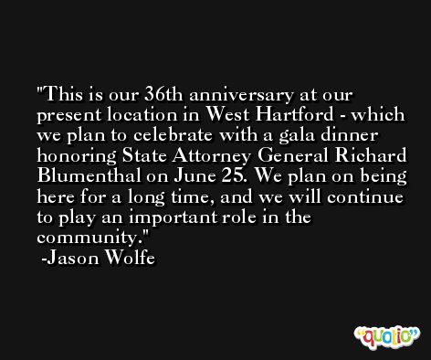 This is our 36th anniversary at our present location in West Hartford - which we plan to celebrate with a gala dinner honoring State Attorney General Richard Blumenthal on June 25. We plan on being here for a long time, and we will continue to play an important role in the community. -Jason Wolfe