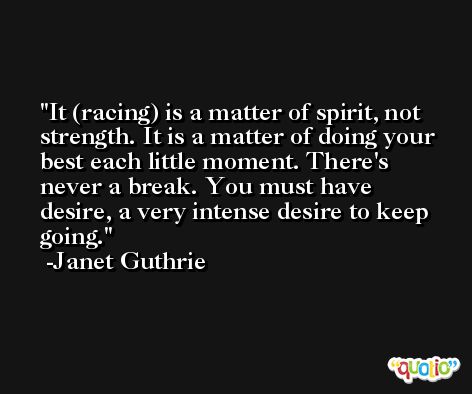 It (racing) is a matter of spirit, not strength. It is a matter of doing your best each little moment. There's never a break. You must have desire, a very intense desire to keep going. -Janet Guthrie