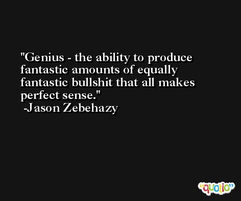 Genius - the ability to produce fantastic amounts of equally fantastic bullshit that all makes perfect sense. -Jason Zebehazy