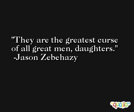 They are the greatest curse of all great men, daughters. -Jason Zebehazy