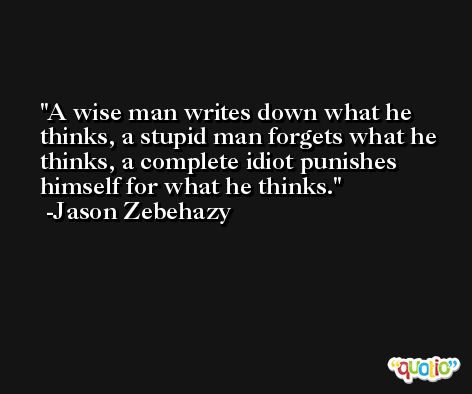 A wise man writes down what he thinks, a stupid man forgets what he thinks, a complete idiot punishes himself for what he thinks. -Jason Zebehazy