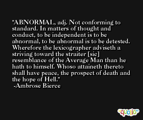 ABNORMAL, adj. Not conforming to standard. In matters of thought and conduct, to be independent is to be abnormal, to be abnormal is to be detested. Wherefore the lexicographer adviseth a striving toward the straiter [sic] resemblance of the Average Man than he hath to himself. Whoso attaineth thereto shall have peace, the prospect of death and the hope of Hell. -Ambrose Bierce