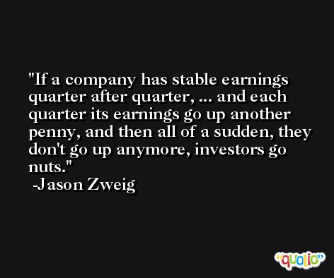 If a company has stable earnings quarter after quarter, ... and each quarter its earnings go up another penny, and then all of a sudden, they don't go up anymore, investors go nuts. -Jason Zweig