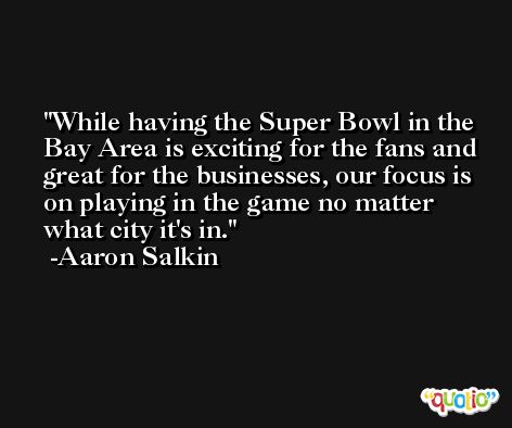 While having the Super Bowl in the Bay Area is exciting for the fans and great for the businesses, our focus is on playing in the game no matter what city it's in. -Aaron Salkin