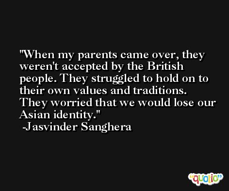 When my parents came over, they weren't accepted by the British people. They struggled to hold on to their own values and traditions. They worried that we would lose our Asian identity. -Jasvinder Sanghera