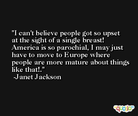 I can't believe people got so upset at the sight of a single breast! America is so parochial, I may just have to move to Europe where people are more mature about things like that!. -Janet Jackson