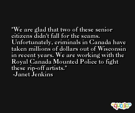 We are glad that two of these senior citizens didn't fall for the scams. Unfortunately, criminals in Canada have taken millions of dollars out of Wisconsin in recent years. We are working with the Royal Canada Mounted Police to fight these rip-off artists. -Janet Jenkins