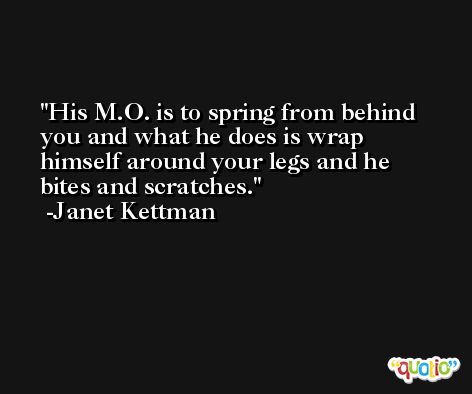 His M.O. is to spring from behind you and what he does is wrap himself around your legs and he bites and scratches. -Janet Kettman