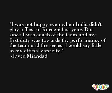 I was not happy even when India didn't play a Test in Karachi last year. But since I was coach of the team and my first duty was towards the performance of the team and the series. I could say little in my official capacity. -Javed Miandad