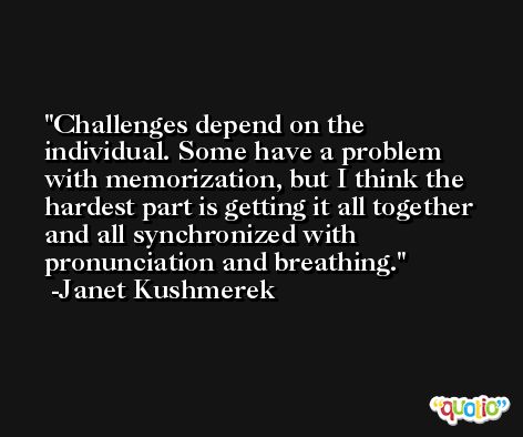 Challenges depend on the individual. Some have a problem with memorization, but I think the hardest part is getting it all together and all synchronized with pronunciation and breathing. -Janet Kushmerek