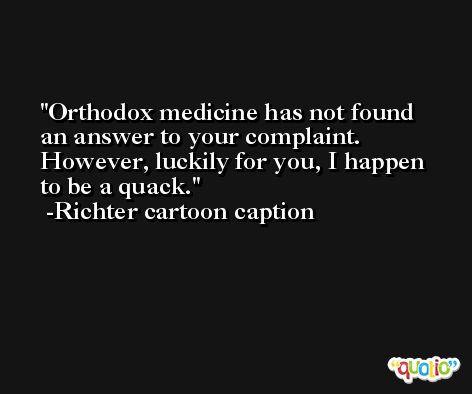 Orthodox medicine has not found an answer to your complaint. However, luckily for you, I happen to be a quack. -Richter cartoon caption