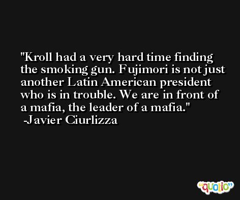 Kroll had a very hard time finding the smoking gun. Fujimori is not just another Latin American president who is in trouble. We are in front of a mafia, the leader of a mafia. -Javier Ciurlizza