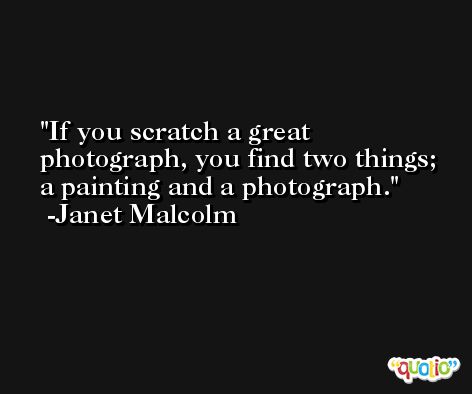 If you scratch a great photograph, you find two things; a painting and a photograph. -Janet Malcolm