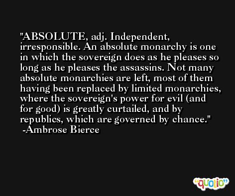ABSOLUTE, adj. Independent, irresponsible. An absolute monarchy is one in which the sovereign does as he pleases so long as he pleases the assassins. Not many absolute monarchies are left, most of them having been replaced by limited monarchies, where the sovereign's power for evil (and for good) is greatly curtailed, and by republics, which are governed by chance. -Ambrose Bierce