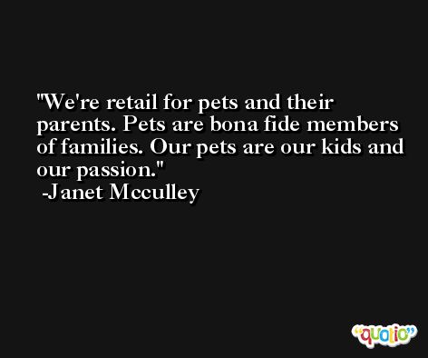 We're retail for pets and their parents. Pets are bona fide members of families. Our pets are our kids and our passion. -Janet Mcculley