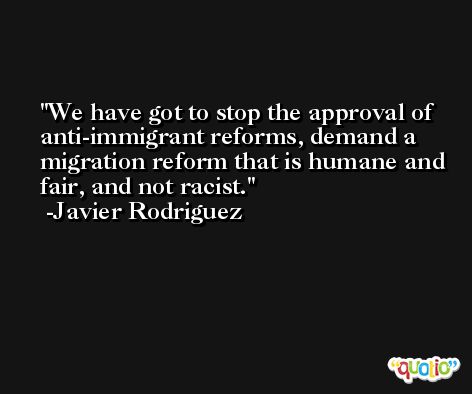 We have got to stop the approval of anti-immigrant reforms, demand a migration reform that is humane and fair, and not racist. -Javier Rodriguez