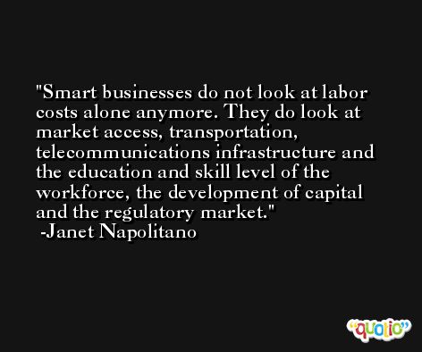 Smart businesses do not look at labor costs alone anymore. They do look at market access, transportation, telecommunications infrastructure and the education and skill level of the workforce, the development of capital and the regulatory market. -Janet Napolitano