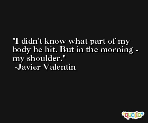 I didn't know what part of my body he hit. But in the morning - my shoulder. -Javier Valentin