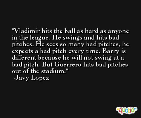 Vladimir hits the ball as hard as anyone in the league. He swings and hits bad pitches. He sees so many bad pitches, he expects a bad pitch every time. Barry is different because he will not swing at a bad pitch. But Guerrero hits bad pitches out of the stadium. -Javy Lopez
