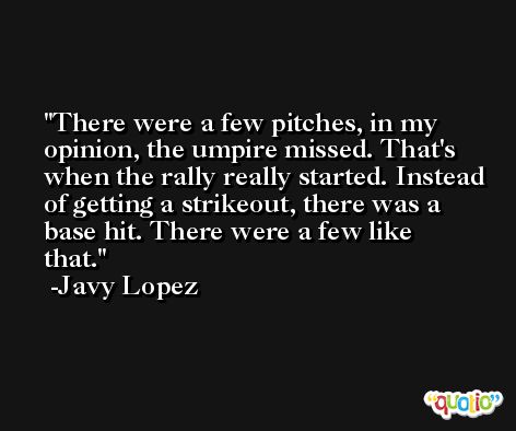 There were a few pitches, in my opinion, the umpire missed. That's when the rally really started. Instead of getting a strikeout, there was a base hit. There were a few like that. -Javy Lopez