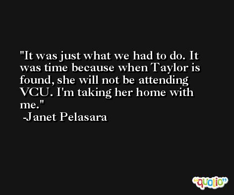 It was just what we had to do. It was time because when Taylor is found, she will not be attending VCU. I'm taking her home with me. -Janet Pelasara