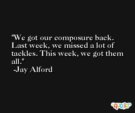 We got our composure back. Last week, we missed a lot of tackles. This week, we got them all. -Jay Alford