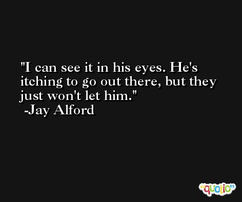 I can see it in his eyes. He's itching to go out there, but they just won't let him. -Jay Alford