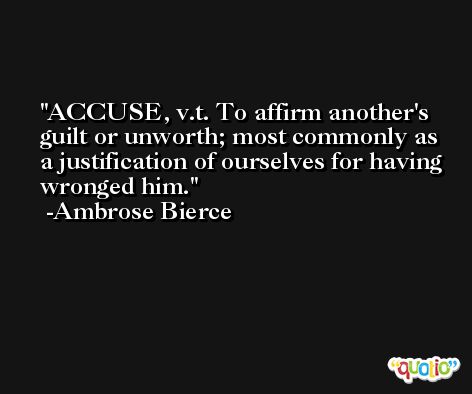 ACCUSE, v.t. To affirm another's guilt or unworth; most commonly as a justification of ourselves for having wronged him. -Ambrose Bierce