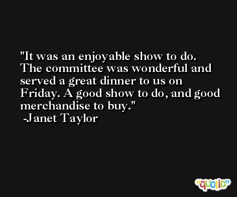 It was an enjoyable show to do. The committee was wonderful and served a great dinner to us on Friday. A good show to do, and good merchandise to buy. -Janet Taylor