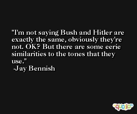 I'm not saying Bush and Hitler are exactly the same, obviously they're not. OK? But there are some eerie similarities to the tones that they use. -Jay Bennish