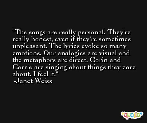 The songs are really personal. They're really honest, even if they're sometimes unpleasant. The lyrics evoke so many emotions. Our analogies are visual and the metaphors are direct. Corin and Carrie are singing about things they care about. I feel it. -Janet Weiss