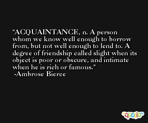 ACQUAINTANCE, n. A person whom we know well enough to borrow from, but not well enough to lend to. A degree of friendship called slight when its object is poor or obscure, and intimate when he is rich or famous. -Ambrose Bierce