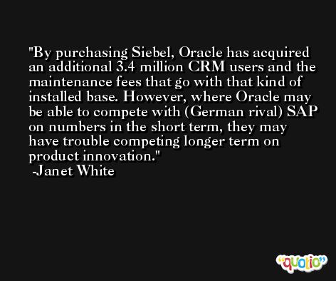 By purchasing Siebel, Oracle has acquired an additional 3.4 million CRM users and the maintenance fees that go with that kind of installed base. However, where Oracle may be able to compete with (German rival) SAP on numbers in the short term, they may have trouble competing longer term on product innovation. -Janet White