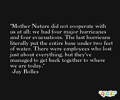 Mother Nature did not cooperate with us at all; we had four major hurricanes and four evacuations. The last hurricane literally put the entire base under two feet of water. There were employees who lost just about everything, but they've managed to get back together to where we are today. -Jay Bolles