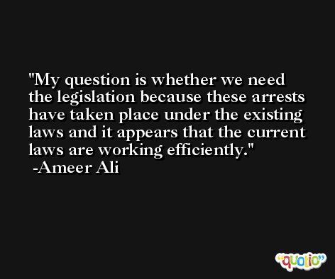 My question is whether we need the legislation because these arrests have taken place under the existing laws and it appears that the current laws are working efficiently. -Ameer Ali