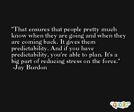 That ensures that people pretty much know when they are going and when they are coming back. It gives them predictability. And if you have predictability, you're able to plan. It's a big part of reducing stress on the force. -Jay Burdon