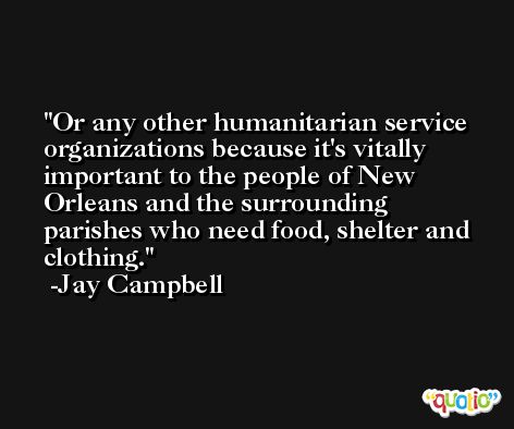 Or any other humanitarian service organizations because it's vitally important to the people of New Orleans and the surrounding parishes who need food, shelter and clothing. -Jay Campbell
