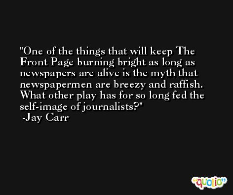 One of the things that will keep The Front Page burning bright as long as newspapers are alive is the myth that newspapermen are breezy and raffish. What other play has for so long fed the self-image of journalists? -Jay Carr