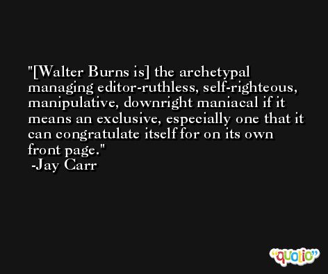 [Walter Burns is] the archetypal managing editor-ruthless, self-righteous, manipulative, downright maniacal if it means an exclusive, especially one that it can congratulate itself for on its own front page. -Jay Carr
