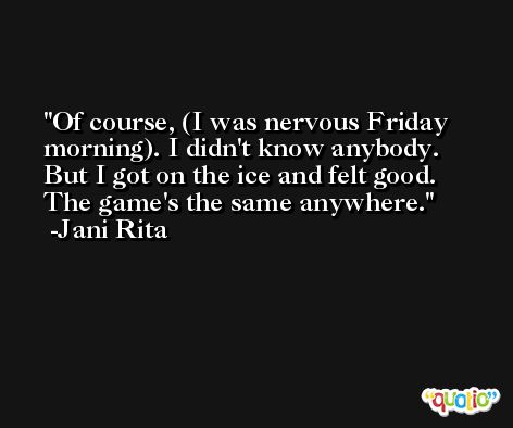Of course, (I was nervous Friday morning). I didn't know anybody. But I got on the ice and felt good. The game's the same anywhere. -Jani Rita